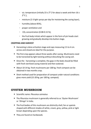 5
◦ viz. temperature (initially 23 ± 20
C for about a week and then 16 ±
20
C ),
◦ moisture (2-3 light sprays per day for moistening the casing layer),
◦ humidity (above 85%),
◦ proper ventilation and
◦ CO2 concentration (0.08-0.15 %);
◦ the fruit body initials which appear in the form of pin heads start
growing and gradually develop into button stage.
CROPPING AND HARVEST
 Harvesting is done at button stage and caps measuring 2.5 to 4 cm.
across and closed are ideal for the purpose.
 The first crop appears about three weeks after casing. Mushrooms need
to be harvested by light twisting without disturbing the casing soil.
 Once the harvesting is complete, the gaps in the beds should be filled
with fresh sterilized casing material and then watered.
 About 10-14 kg. fresh mushrooms per 100 kg. fresh compost can be
obtained in two months crop.
 Short method used for preparation of compost under natural conditions
gives more yield (15-20 kg. per 100 kg. compost).
OYSTER MUSHROOM
 Scientific name: Pleurotus ostreatus
 The Pleurotus mushroom is generally referred to as `Oyster Mushroom'
or `Dhingri' in India.
 The fruit bodies of this mushroom are distinctly shell, fan or spatula
shaped with different shades of white, cream, grey, yellow, pink or light
brown depending upon the species.
 They are found on hardwoods
 