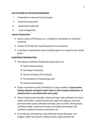 6
CULTIVATION OF OYSTER MUSHROOMS
i. Preparation or procurement of spawn
ii. Substrate preparation
iii. Spawning of substrate
iv. Crop management
Spawn Preparation
 A pure culture of Pleurotus sp. is needed for inoculation on sterilized
substrate.
 It takes 10-15 days for mycelial growth on cereal grains.
 It has been reported that jowar and bajra grains are superior over wheat
grains.
SUBSTRATE PREPARATION
 The popular methods of substrate preparation are:
❖ Steam Pasteurization;
❖ Hot Water Treatment;
❖ Sterile Technique (Till method);
❖ Fermentation or Composting; and
❖ Chemical Sterilization.
 Oyster mushroom can be cultivated on a large number of agro-wastes
having cellulose and lignin which helps in more enzyme production of
cellulose that is correlated with more yield.
 These include straw of paddy, wheat and ragi, stalk and leaves of maize,
millets and cotton, used citronella leaf, sugarcane bagasse, saw dust,
jute and cotton waste, dehulled corncobs, pea nut shells, dried grasses,
sunflower stalks, used tea leaf waste, discarded waste paper and
synthetic compost of button mushrooms etc.
 It can also be cultivated by using industrial wastes like paper mill
sludges, coffee by products, tobacco waste, apple pomace etc.
 