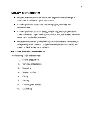 8
MILKY MUSHROOM
 Milky mushroom (Calocybe indica) can be grown on wide range of
substrates as in case of oyster mushroom.
 It can be grown on substrates containing lignin, cellulose and
hemicelluloses.
 It can be grown on straw of paddy, wheat, ragi, maize/bajra/cotton
stalks and leaves, sugarcane bagasse, cotton and jute wastes, dehulled
maize cobs, tea/coffee waste etc.,
 However cereal straw (paddy/wheat) easily available in abundance, is
being widely used. Straw is chopped in small pieces (2-4cm size) and
soaked in fresh water for 8-16 hours.
CULTIVATION OF MILKY MUSHROOM
The following steps are required:
i. Spawn production
ii. Compost preparation
iii. Spawning
iv. Spawn running
v. Casing
vi. Fruiting
vii. Cropping and harvest
viii. Marketing
 