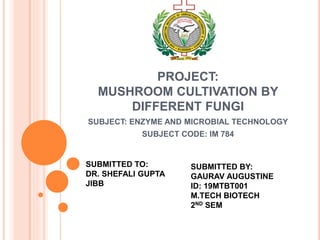 PROJECT:
MUSHROOM CULTIVATION BY
DIFFERENT FUNGI
SUBJECT: ENZYME AND MICROBIAL TECHNOLOGY
SUBJECT CODE: IM 784
SUBMITTED TO:
DR. SHEFALI GUPTA
JIBB
SUBMITTED BY:
GAURAV AUGUSTINE
ID: 19MTBT001
M.TECH BIOTECH
2ND SEM
 
