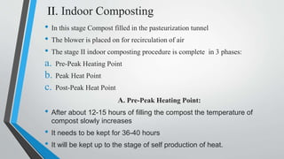 II. Indoor Composting
• In this stage Compost filled in the pasteurization tunnel
• The blower is placed on for recirculation of air
• The stage II indoor composting procedure is complete in 3 phases:
a. Pre-Peak Heating Point
b. Peak Heat Point
c. Post-Peak Heat Point
A. Pre-Peak Heating Point:
• After about 12-15 hours of filling the compost the temperature of
compost slowly increases
• It needs to be kept for 36-40 hours
• It will be kept up to the stage of self production of heat.
 