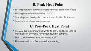 B. Peak Heat Point
• The temperature of compost is increased by self production of heat.
• The temperature is maintained at 57-58°C.
• Steam is passed through the compost for sterilization for 8 hours.
• Fresh air is introduced to this compost
C. Post-Peak Heat Point
• Decrease the temperature slowly to 48-52°C and keep until no
indications of ammonia have been found in compost.
• Then cool the compost down to about 25°C
• This temperature is favourable for spawning.
 