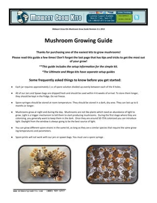 Midwest Grow Kits Mushroom Grow Guide Revision 3.1; 2014
Mushroom Growing Guide
Thanks for purchasing one of the easiest kits to grow mushrooms!
Please read this guide a few times! Don’t forget the last page that has tips and tricks to get the most out
of your grow!
**This guide includes the setup information for the simple kit.
*The Ultimate and Mega kits have separate setup guides
Some frequently asked things to know before you get started:
 Each jar requires approximately 1 cc of spore solution divided up evenly between each of the 4 holes.
 All of our Jars and Spawn bags are shipped fresh and should be used within 4-6 weeks of arrival. To store them longer,
they should be kept in the fridge. Do not freeze.
 Spore syringes should be stored at room temperature. They should be stored in a dark, dry area. They can last up to 6
months or longer.
 Mushrooms grow at night and during the day. Mushrooms are not like plants which need an abundance of light to
grow. Light is a trigger mechanism to tell them to start producing mushrooms. During the first stage where they are
colonizing, you generally want to keep them in the dark. Once they are around 50-75% colonized you can introduce
light. Daylight from the window is always going to be the best source of light.
 You can grow different spore strains in the same kit, as long as they are a similar species that require the same grow-
ing temperatures and parameters.
 Spore prints will not work with our jars or spawn bags. You must use a spore syringe .
Free Shipping !!
Orders over $99
www.midwestgrowkits.com (800) 921-4717
 