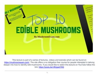 1.
This lecture is part of a series of lectures, videos and tutorials which can be found on
https://mushroomexam.com/. The site offers a no obligation free course for people interested in delving
deeper into how to identify wild mushrooms. If you would like to watch this lecture on YouTube follow the
link: https://youtu.be/-8fcjqad1NQ
 