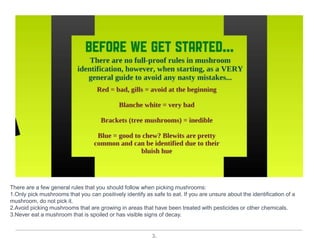 3.
There are a few general rules that you should follow when picking mushrooms:
1.Only pick mushrooms that you can positively identify as safe to eat. If you are unsure about the identification of a
mushroom, do not pick it.
2.Avoid picking mushrooms that are growing in areas that have been treated with pesticides or other chemicals.
3.Never eat a mushroom that is spoiled or has visible signs of decay.
 