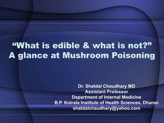“What is edible & what is not?”
A glance at Mushroom Poisoning
Dr. Shatdal Chaudhary MD
Assistant Professor
Department of Internal Medicine
B.P. Koirala Institute of Health Sciences, Dharan
shatdalchaudhary@yahoo.com
 