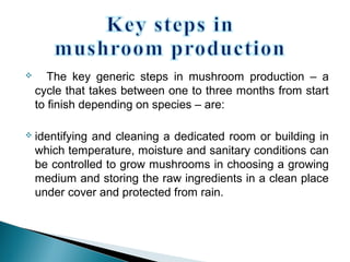  The key generic steps in mushroom production – a
cycle that takes between one to three months from start
to finish depending on species – are:
 identifying and cleaning a dedicated room or building in
which temperature, moisture and sanitary conditions can
be controlled to grow mushrooms in choosing a growing
medium and storing the raw ingredients in a clean place
under cover and protected from rain.
 