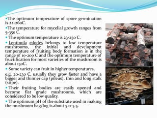 The optimum temperature of spore germination
is 22-26oC.
The temperature for mycelial growth ranges from
5-35o C.
 The optimum temperature is 23-25o C.
 Lentinula edodes belongs to low temperature
mushrooms, the initial and development
temperature of fruiting body formation is in the
range of 10-20o C and the optimum temperature of
fructification for most varieties of the mushroom is
about 15oC.
 Some variety can fruit in higher temperatures,
e.g. 20-23o C, usually they grow faster and have a
bigger and thinner cap (pileus), thin and long stalk
(stipe).
 Their fruiting bodies are easily opened and
become flat grade mushrooms, which are
considered to be low quality.
 The optimum pH of the substrate used in making
the mushroom bag/log is about 5.0-5.5.
 