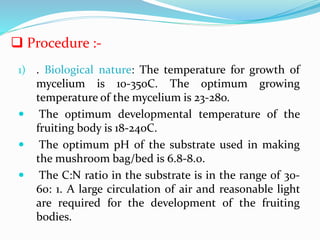 1) . Biological nature: The temperature for growth of
mycelium is 10-35oC. The optimum growing
temperature of the mycelium is 23-28o.
 The optimum developmental temperature of the
fruiting body is 18-24oC.
 The optimum pH of the substrate used in making
the mushroom bag/bed is 6.8-8.0.
 The C:N ratio in the substrate is in the range of 30-
60: 1. A large circulation of air and reasonable light
are required for the development of the fruiting
bodies.
 Procedure :-
 