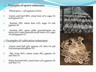 2) Examples of spawn substrates:
a) Wheat grain + 1.5% gypsum or lime.
b) Cotton seed hull 88%, wheat bran 10%, sugar 1%
and gypsum 1%.
c) Sawdust 78%, wheat bran 20%, sugar 1% and
gypsum 1%.
d) Sawdust 58%, spent coffee grounds/spent tea
leaves 20%, water hyacinth/cereal straw 20%, sugar
1% and gypsum 1%.
3) Examples of cultivation substrates:
a) Cotton seed hull 95%, gypsum 2%, lime 1% and
Calciumsuperphosphate 2%.
b) Rice straw 80%, cotton waste 18%, gypsum 1%
and lime 1%.
c) Water hyacinth 80%, cereal straw 17%, gypsum 2%
and lime 1 %.
 