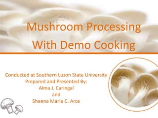 Mushroom Processing
With Demo Cooking
Conducted at Southern Luzon State University
Prepared and Presented By:
Alma J. Caringal
and
Sheena Marie C. Arce
 