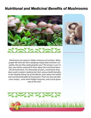 Nutritional and Medicinal Benefits of Mushrooms
Mushrooms are nature's hidden treasures of nutrition. Many
people like them for their satisfying meaty taste and their ver-
satility. But are they really good for you? The answer is yes! In
fact, you will be surprised to learn about the nutritional bene-
fits of mushrooms. For thousands of years, mushrooms have
been used in eastern medicine for their various health benefits.
In this Healthy Eating Tip of the Month, learn about the health
and nutritional benefits of mushrooms There are also two deli-
cious recipes , some more helpful resources, and a prize givea-
way at the end!
 