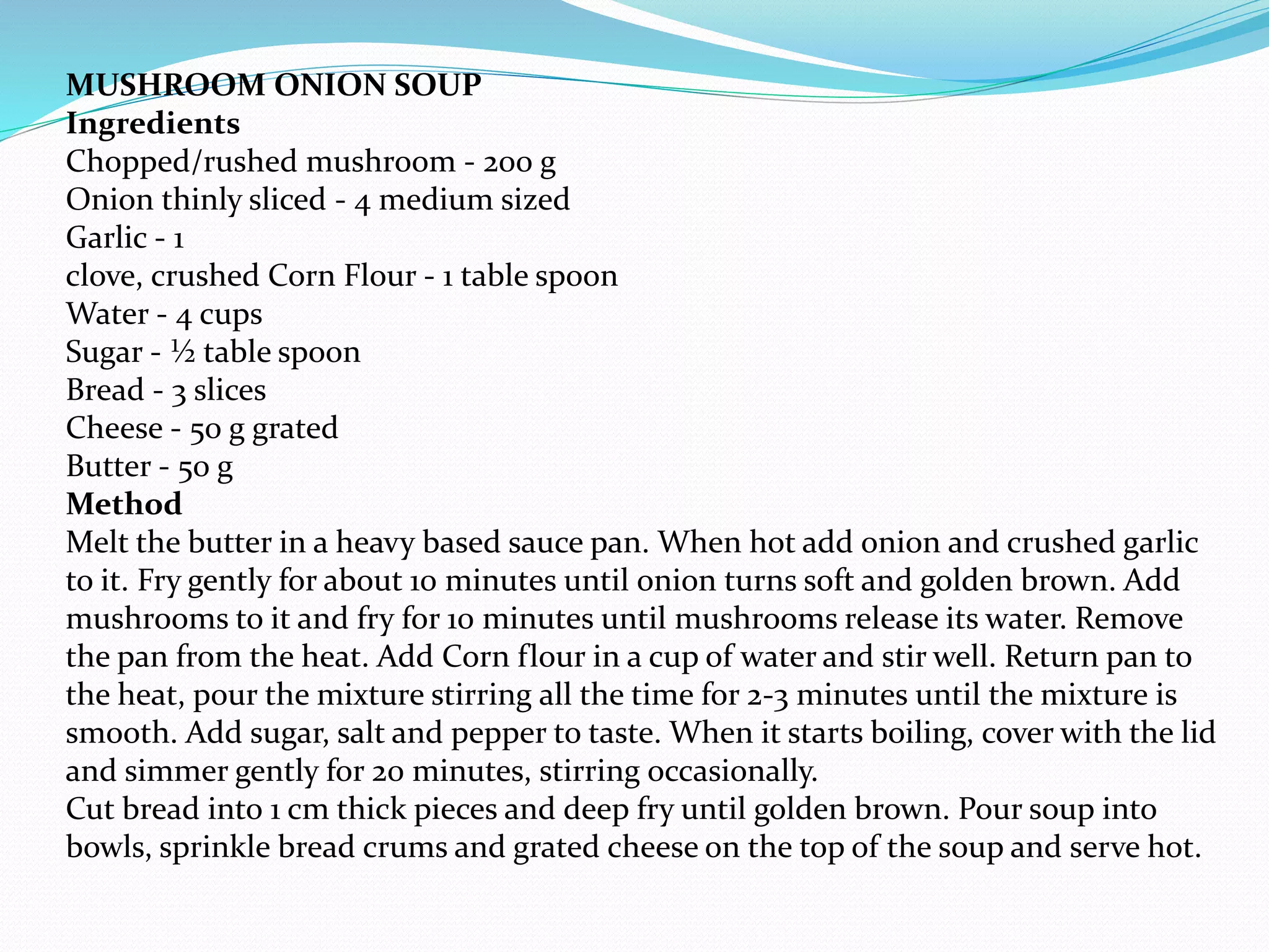 MUSHROOM ONION SOUP
Ingredients
Chopped/rushed mushroom - 200 g
Onion thinly sliced - 4 medium sized
Garlic - 1
clove, crushed Corn Flour - 1 table spoon
Water - 4 cups
Sugar - ½ table spoon
Bread - 3 slices
Cheese - 50 g grated
Butter - 50 g
Method
Melt the butter in a heavy based sauce pan. When hot add onion and crushed garlic
to it. Fry gently for about 10 minutes until onion turns soft and golden brown. Add
mushrooms to it and fry for 10 minutes until mushrooms release its water. Remove
the pan from the heat. Add Corn flour in a cup of water and stir well. Return pan to
the heat, pour the mixture stirring all the time for 2-3 minutes until the mixture is
smooth. Add sugar, salt and pepper to taste. When it starts boiling, cover with the lid
and simmer gently for 20 minutes, stirring occasionally.
Cut bread into 1 cm thick pieces and deep fry until golden brown. Pour soup into
bowls, sprinkle bread crums and grated cheese on the top of the soup and serve hot.
 
