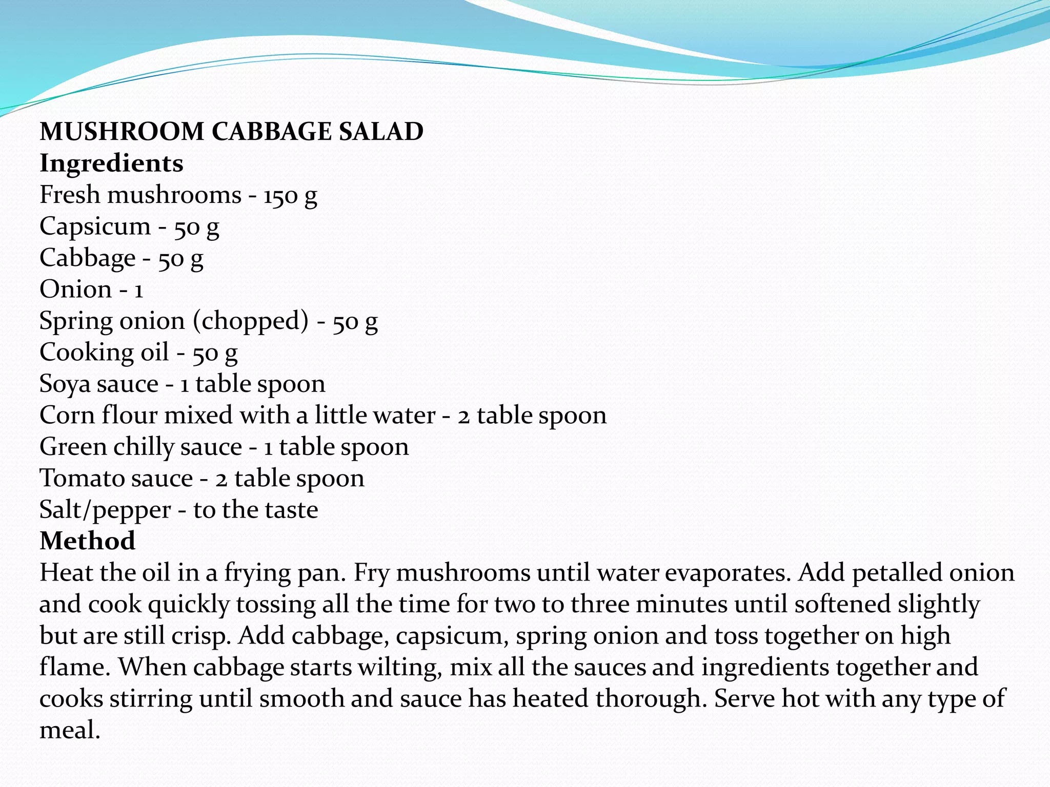 MUSHROOM CABBAGE SALAD
Ingredients
Fresh mushrooms - 150 g
Capsicum - 50 g
Cabbage - 50 g
Onion - 1
Spring onion (chopped) - 50 g
Cooking oil - 50 g
Soya sauce - 1 table spoon
Corn flour mixed with a little water - 2 table spoon
Green chilly sauce - 1 table spoon
Tomato sauce - 2 table spoon
Salt/pepper - to the taste
Method
Heat the oil in a frying pan. Fry mushrooms until water evaporates. Add petalled onion
and cook quickly tossing all the time for two to three minutes until softened slightly
but are still crisp. Add cabbage, capsicum, spring onion and toss together on high
flame. When cabbage starts wilting, mix all the sauces and ingredients together and
cooks stirring until smooth and sauce has heated thorough. Serve hot with any type of
meal.
 