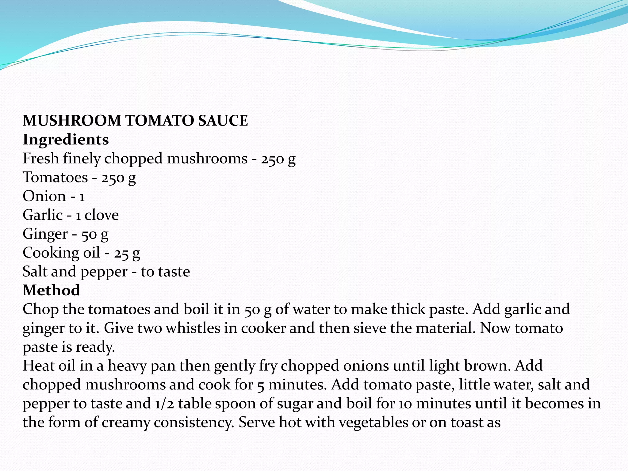 MUSHROOM TOMATO SAUCE
Ingredients
Fresh finely chopped mushrooms - 250 g
Tomatoes - 250 g
Onion - 1
Garlic - 1 clove
Ginger - 50 g
Cooking oil - 25 g
Salt and pepper - to taste
Method
Chop the tomatoes and boil it in 50 g of water to make thick paste. Add garlic and
ginger to it. Give two whistles in cooker and then sieve the material. Now tomato
paste is ready.
Heat oil in a heavy pan then gently fry chopped onions until light brown. Add
chopped mushrooms and cook for 5 minutes. Add tomato paste, little water, salt and
pepper to taste and 1/2 table spoon of sugar and boil for 10 minutes until it becomes in
the form of creamy consistency. Serve hot with vegetables or on toast as
 