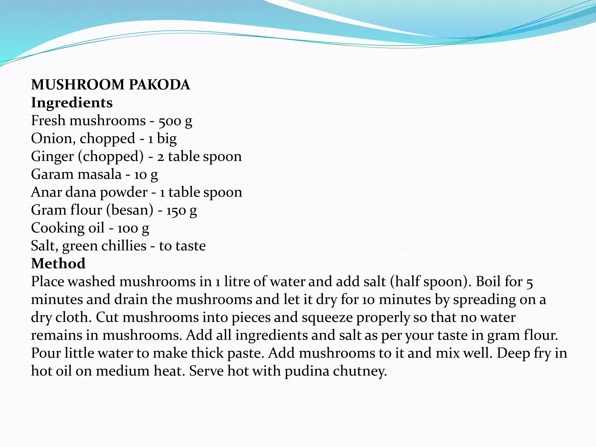 MUSHROOM PAKODA
Ingredients
Fresh mushrooms - 500 g
Onion, chopped - 1 big
Ginger (chopped) - 2 table spoon
Garam masala - 10 g
Anar dana powder - 1 table spoon
Gram flour (besan) - 150 g
Cooking oil - 100 g
Salt, green chillies - to taste
Method
Place washed mushrooms in 1 litre of water and add salt (half spoon). Boil for 5
minutes and drain the mushrooms and let it dry for 10 minutes by spreading on a
dry cloth. Cut mushrooms into pieces and squeeze properly so that no water
remains in mushrooms. Add all ingredients and salt as per your taste in gram flour.
Pour little water to make thick paste. Add mushrooms to it and mix well. Deep fry in
hot oil on medium heat. Serve hot with pudina chutney.
 