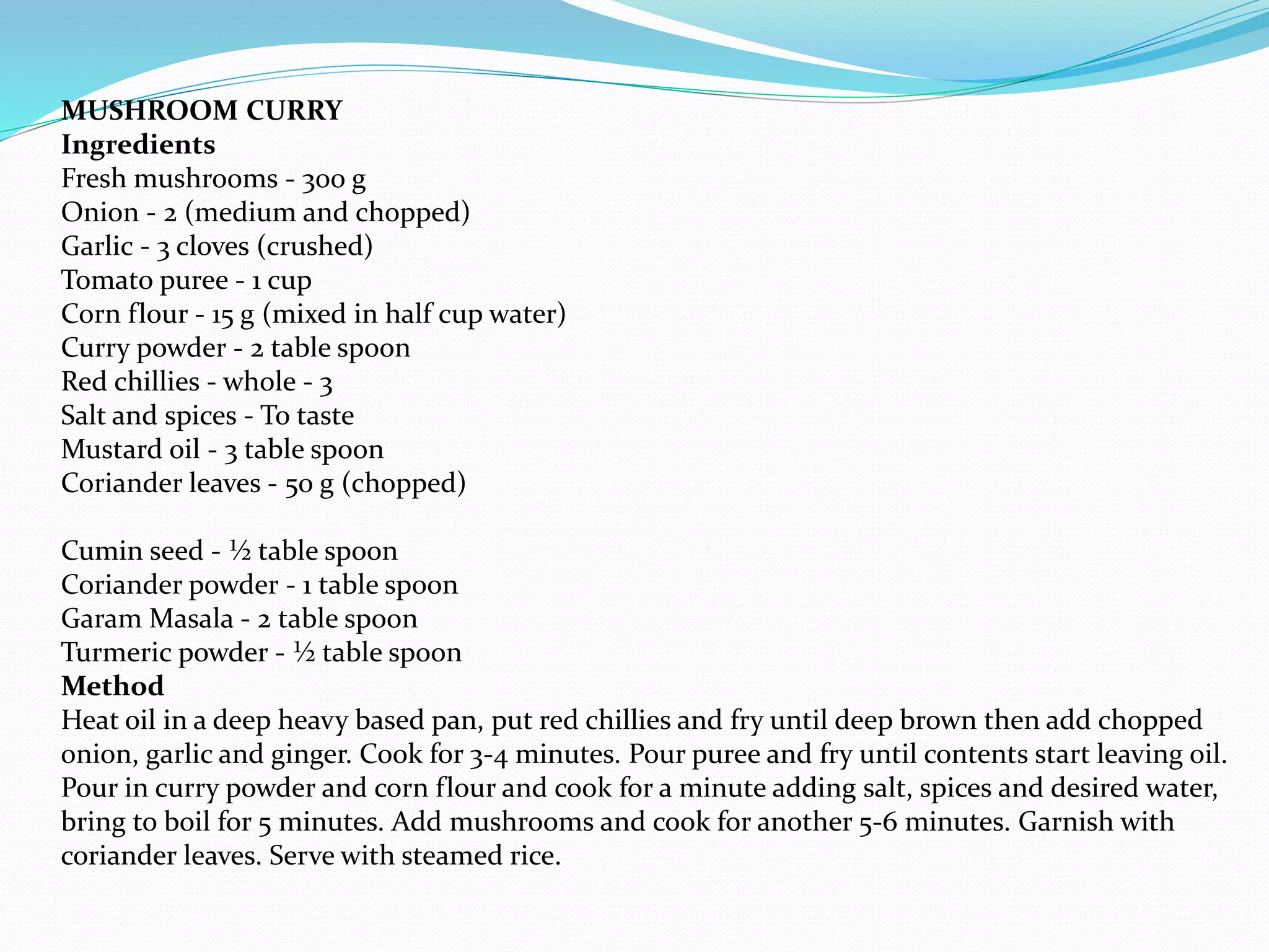 MUSHROOM CURRY
Ingredients
Fresh mushrooms - 300 g
Onion - 2 (medium and chopped)
Garlic - 3 cloves (crushed)
Tomato puree - 1 cup
Corn flour - 15 g (mixed in half cup water)
Curry powder - 2 table spoon
Red chillies - whole - 3
Salt and spices - To taste
Mustard oil - 3 table spoon
Coriander leaves - 50 g (chopped)
Cumin seed - ½ table spoon
Coriander powder - 1 table spoon
Garam Masala - 2 table spoon
Turmeric powder - ½ table spoon
Method
Heat oil in a deep heavy based pan, put red chillies and fry until deep brown then add chopped
onion, garlic and ginger. Cook for 3-4 minutes. Pour puree and fry until contents start leaving oil.
Pour in curry powder and corn flour and cook for a minute adding salt, spices and desired water,
bring to boil for 5 minutes. Add mushrooms and cook for another 5-6 minutes. Garnish with
coriander leaves. Serve with steamed rice.
 