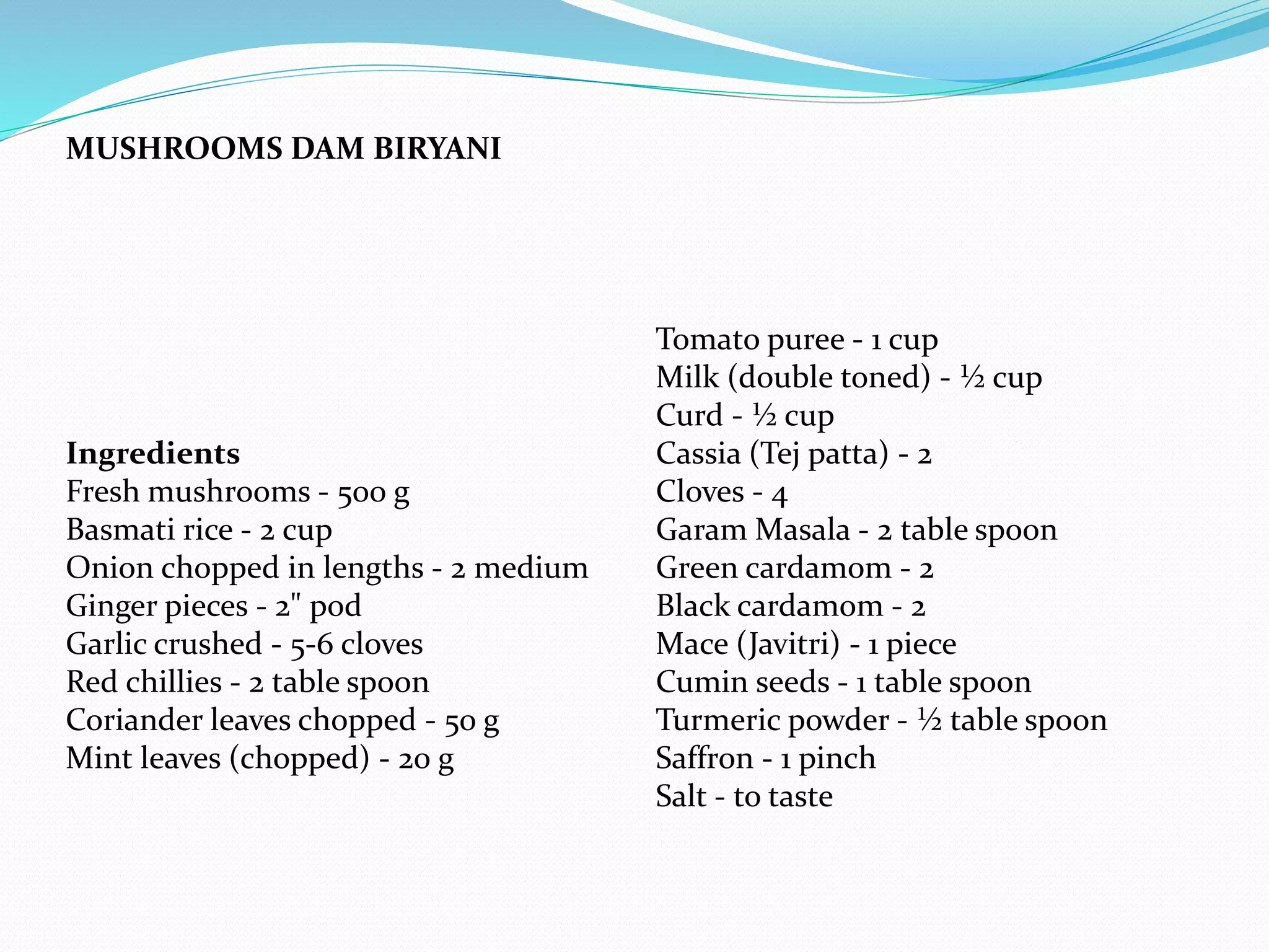 MUSHROOMS DAM BIRYANI
Ingredients
Fresh mushrooms - 500 g
Basmati rice - 2 cup
Onion chopped in lengths - 2 medium
Ginger pieces - 2" pod
Garlic crushed - 5-6 cloves
Red chillies - 2 table spoon
Coriander leaves chopped - 50 g
Mint leaves (chopped) - 20 g
Tomato puree - 1 cup
Milk (double toned) - ½ cup
Curd - ½ cup
Cassia (Tej patta) - 2
Cloves - 4
Garam Masala - 2 table spoon
Green cardamom - 2
Black cardamom - 2
Mace (Javitri) - 1 piece
Cumin seeds - 1 table spoon
Turmeric powder - ½ table spoon
Saffron - 1 pinch
Salt - to taste
 