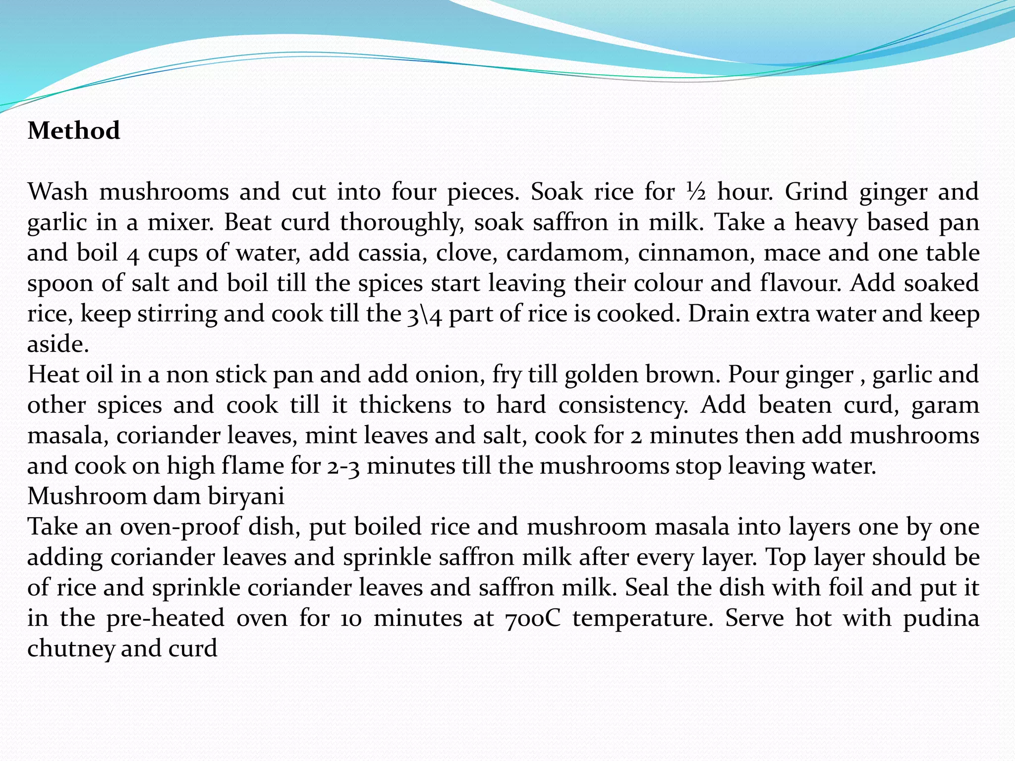 Method
Wash mushrooms and cut into four pieces. Soak rice for ½ hour. Grind ginger and
garlic in a mixer. Beat curd thoroughly, soak saffron in milk. Take a heavy based pan
and boil 4 cups of water, add cassia, clove, cardamom, cinnamon, mace and one table
spoon of salt and boil till the spices start leaving their colour and flavour. Add soaked
rice, keep stirring and cook till the 34 part of rice is cooked. Drain extra water and keep
aside.
Heat oil in a non stick pan and add onion, fry till golden brown. Pour ginger , garlic and
other spices and cook till it thickens to hard consistency. Add beaten curd, garam
masala, coriander leaves, mint leaves and salt, cook for 2 minutes then add mushrooms
and cook on high flame for 2-3 minutes till the mushrooms stop leaving water.
Mushroom dam biryani
Take an oven-proof dish, put boiled rice and mushroom masala into layers one by one
adding coriander leaves and sprinkle saffron milk after every layer. Top layer should be
of rice and sprinkle coriander leaves and saffron milk. Seal the dish with foil and put it
in the pre-heated oven for 10 minutes at 700C temperature. Serve hot with pudina
chutney and curd
 