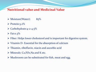 Nutritional value and Medicinal Value
 Moisture(Water): 85%
 Protein:3.2%
 Carbohydrate:4-2-4.5%
 Fat:0.3%
 Fiber: Helps lower cholesterol and is important for digestive system.
 Vitamin D- Essential for the absorption of calcium
 Thiamin, riboflavin, niacin and ascorbic acid
 Minerals: Ca,P,Fe,Na and K etc.
 Mushroom can be substituted for fish, meat and egg.
 