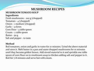 MUSHROOM RECIPES
MUSHROOM TOMATO SOUP
Ingredients
Fresh mushrooms - 200 g (chopped)
Tomatoes - 4 (chopped)
Onion - 1 medium (chopped)
Garlic - 3 cloves
Corn flour - 3 table spoon
Cream - 2 table spoon
Butter - 50 g
Salt and pepper - to taste
Method
Boil tomatoes, onion and garlic in water for 10 minutes. Grind the above material
and sieve it. Melt butter in a pan and saute chopped mushrooms for 10 minutes
until they become golden brown. Add sieved material to it and sprinkle one table
spoon of corn flour on to mushroom soup to thicken adding salt and pepper to it.
Boil for 7-8 minutes and serve hot with cream.
 