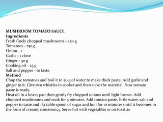 MUSHROOM TOMATO SAUCE
Ingredients
Fresh finely chopped mushrooms - 250 g
Tomatoes - 250 g
Onion - 1
Garlic - 1 clove
Ginger - 50 g
Cooking oil - 25 g
Salt and pepper - to taste
Method
Chop the tomatoes and boil it in 50 g of water to make thick paste. Add garlic and
ginger to it. Give two whistles in cooker and then sieve the material. Now tomato
paste is ready.
Heat oil in a heavy pan then gently fry chopped onions until light brown. Add
chopped mushrooms and cook for 5 minutes. Add tomato paste, little water, salt and
pepper to taste and 1/2 table spoon of sugar and boil for 10 minutes until it becomes in
the form of creamy consistency. Serve hot with vegetables or on toast as
 