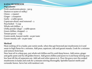 KADAI MUSHROOM
Ingredients
Fresh mushrooms pieces - 500 g
(button or oyster or milky)
Onion - 2 (paste)
Ginger - 2 teaspoon
Garlic - 2 table spoon
Capsicum-sliced, seed removed - 2
Peas boiled - ½ cup
Whole red chillies - 4
Chilly powder (degi) - 2 table spoon
Green chillies, chopped - 2
Tomato puree - 1 cup
Cumin seeds, kasoori methi - as per taste
Garam masala, salt - as per taste
Method
Heat cooking oil in a kadai, put cumin seeds, when they get browned put mushrooms in it and
saute in high flame for 2 minutes. Add peas, capsicum, salt and garam masala. Cook for 2 minutes
and remove from heat.
Now heat oil in a deep pan, put whole red chillies and fry until deep brown. Add onion, ginger
and garlic paste and fry till golden brown. Add green chillies and puree to it and keep stirring over
low heat till the oil separates out. Add salt and other spices to it. Pour the gravy over the cooked
mushrooms in kadai and cook for 5 minutes stirring thoroughly. Sprinkle kasoori methi and
coriander leaves. Serve hot with tandoori roti.
 