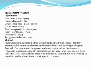 MUSHROOM PAKODA
Ingredients
Fresh mushrooms - 500 g
Onion, chopped - 1 big
Ginger (chopped) - 2 table spoon
Garam masala - 10 g
Anar dana powder - 1 table spoon
Gram flour (besan) - 150 g
Cooking oil - 100 g
Salt, green chillies - to taste
Method
Place washed mushrooms in 1 litre of water and add salt (half spoon). Boil for 5
minutes and drain the mushrooms and let it dry for 10 minutes by spreading on a
dry cloth. Cut mushrooms into pieces and squeeze properly so that no water
remains in mushrooms. Add all ingredients and salt as per your taste in gram flour.
Pour little water to make thick paste. Add mushrooms to it and mix well. Deep fry in
hot oil on medium heat. Serve hot with pudina chutney.
 