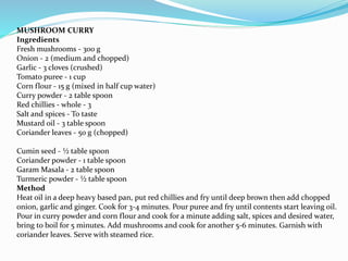MUSHROOM CURRY
Ingredients
Fresh mushrooms - 300 g
Onion - 2 (medium and chopped)
Garlic - 3 cloves (crushed)
Tomato puree - 1 cup
Corn flour - 15 g (mixed in half cup water)
Curry powder - 2 table spoon
Red chillies - whole - 3
Salt and spices - To taste
Mustard oil - 3 table spoon
Coriander leaves - 50 g (chopped)
Cumin seed - ½ table spoon
Coriander powder - 1 table spoon
Garam Masala - 2 table spoon
Turmeric powder - ½ table spoon
Method
Heat oil in a deep heavy based pan, put red chillies and fry until deep brown then add chopped
onion, garlic and ginger. Cook for 3-4 minutes. Pour puree and fry until contents start leaving oil.
Pour in curry powder and corn flour and cook for a minute adding salt, spices and desired water,
bring to boil for 5 minutes. Add mushrooms and cook for another 5-6 minutes. Garnish with
coriander leaves. Serve with steamed rice.
 