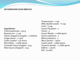 MUSHROOMS DAM BIRYANI
Ingredients
Fresh mushrooms - 500 g
Basmati rice - 2 cup
Onion chopped in lengths - 2 medium
Ginger pieces - 2" pod
Garlic crushed - 5-6 cloves
Red chillies - 2 table spoon
Coriander leaves chopped - 50 g
Mint leaves (chopped) - 20 g
Tomato puree - 1 cup
Milk (double toned) - ½ cup
Curd - ½ cup
Cassia (Tej patta) - 2
Cloves - 4
Garam Masala - 2 table spoon
Green cardamom - 2
Black cardamom - 2
Mace (Javitri) - 1 piece
Cumin seeds - 1 table spoon
Turmeric powder - ½ table spoon
Saffron - 1 pinch
Salt - to taste
 