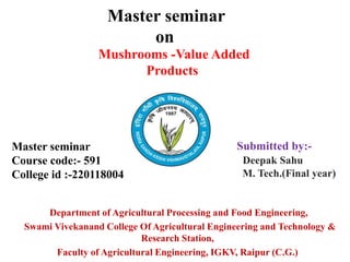 Master seminar
Course code:- 591
College id :-220118004
Department of Agricultural Processing and Food Engineering,
Swami Vivekanand College Of Agricultural Engineering and Technology &
Research Station,
Faculty of Agricultural Engineering, IGKV, Raipur (C.G.)
Master seminar
on
Submitted by:-
Deepak Sahu
M. Tech.(Final year)
Mushrooms -Value Added
Products
 