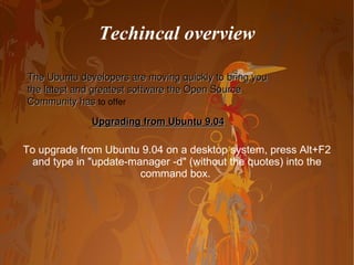 To upgrade from Ubuntu 9.04 on a desktop system, press Alt+F2 and type in "update-manager -d" (without the quotes) into the command box.  Techincal overview The Ubuntu developers are moving quickly to bring you the latest and greatest software the Open Source Community has  to offer Upgrading from Ubuntu 9.04 