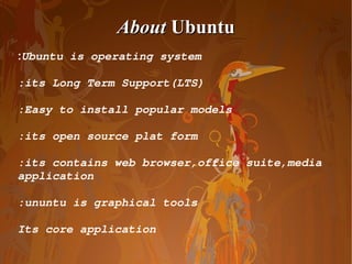 About  Ubuntu : Ubuntu is operating system :its Long Term Support(LTS) :Easy to install popular models :its open source plat form :its contains web browser,office suite,media application :ununtu is graphical tools Its core application 