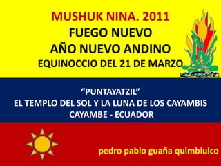 MUSHUK NINA. 2011FUEGO NUEVOAÑO NUEVO ANDINOEQUINOCCIO DEL 21 DE MARZO “PUNTAYATZIL”  EL TEMPLO DEL SOL Y LA LUNA DE LOS CAYAMBIS  CAYAMBE - ECUADOR pedro pablo guaña quimbiulco 