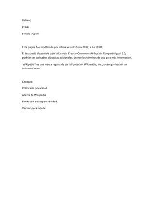 Italiano

Polski

Simple English



Esta página fue modificada por última vez el 10 nov 2012, a las 10:07.

El texto está disponible bajo la Licencia CreativeCommons Atribución Compartir Igual 3.0;
podrían ser aplicables cláusulas adicionales. Léanse los términos de uso para más información.

Wikipedia® es una marca registrada de la Fundación Wikimedia, Inc., una organización sin
ánimo de lucro.



Contacto

Política de privacidad

Acerca de Wikipedia

Limitación de responsabilidad

Versión para móviles
 