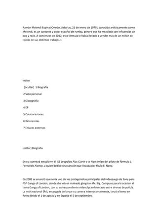 Ramón Melendi Espina (Oviedo, Asturias, 21 de enero de 1979), conocido artísticamente como
Melendi, es un cantante y autor español de rumba, género que ha mezclado con influencias de
pop y rock. A comienzos de 2012, esta fórmula le había llevado a vender más de un millón de
copias de sus distintos trabajos.1




Índice

 [ocultar] 1 Biografía

2 Vida personal

3 Discografía

4 EP

5 Colaboraciones

6 Referencias

7 Enlaces externos




[editar] Biografía



En su juventud estudió en el IES Leopoldo Alas Clarin y se hizo amigo del piloto de fórmula 1
Fernando Alonso, a quien dedicó una canción que llevaba por título El Nano.



En 2006 se anunció que sería uno de los protagonistas principales del videojuego de Sony para
PSP Gangs of London, donde dio vida al malvado gángster Mr. Big. Compuso para la ocasión el
tema Gangs of London, con su correspondiente vídeoclip ambientado entre sirenas de policía.
La multinacional EMI, encargada de lanzar su carrera internacionalmente, lanzó el tema en
Reino Unido el 1 de agosto y en España el 5 de septiembre.
 