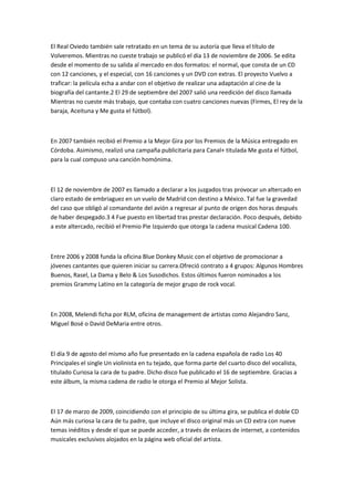 El Real Oviedo también sale retratado en un tema de su autoría que lleva el título de
Volveremos. Mientras no cueste trabajo se publicó el día 13 de noviembre de 2006. Se edita
desde el momento de su salida al mercado en dos formatos: el normal, que consta de un CD
con 12 canciones, y el especial, con 16 canciones y un DVD con extras. El proyecto Vuelvo a
traficar: la película echa a andar con el objetivo de realizar una adaptación al cine de la
biografía del cantante.2 El 29 de septiembre del 2007 salió una reedición del disco llamada
Mientras no cueste más trabajo, que contaba con cuatro canciones nuevas (Firmes, El rey de la
baraja, Aceituna y Me gusta el fútbol).



En 2007 también recibió el Premio a la Mejor Gira por los Premios de la Música entregado en
Córdoba. Asimismo, realizó una campaña publicitaria para Canal+ titulada Me gusta el fútbol,
para la cual compuso una canción homónima.



El 12 de noviembre de 2007 es llamado a declarar a los juzgados tras provocar un altercado en
claro estado de embriaguez en un vuelo de Madrid con destino a México. Tal fue la gravedad
del caso que obligó al comandante del avión a regresar al punto de origen dos horas después
de haber despegado.3 4 Fue puesto en libertad tras prestar declaración. Poco después, debido
a este altercado, recibió el Premio Pie Izquierdo que otorga la cadena musical Cadena 100.



Entre 2006 y 2008 funda la oficina Blue Donkey Music con el objetivo de promocionar a
jóvenes cantantes que quieren iniciar su carrera.Ofreció contrato a 4 grupos: Algunos Hombres
Buenos, Rasel, La Dama y Belo & Los Susodichos. Estos últimos fueron nominados a los
premios Grammy Latino en la categoría de mejor grupo de rock vocal.



En 2008, Melendi ficha por RLM, oficina de management de artistas como Alejandro Sanz,
Miguel Bosé o David DeMaria entre otros.



El día 9 de agosto del mismo año fue presentado en la cadena española de radio Los 40
Principales el single Un violinista en tu tejado, que forma parte del cuarto disco del vocalista,
titulado Curiosa la cara de tu padre. Dicho disco fue publicado el 16 de septiembre. Gracias a
este álbum, la misma cadena de radio le otorga el Premio al Mejor Solista.



El 17 de marzo de 2009, coincidiendo con el principio de su última gira, se publica el doble CD
Aún más curiosa la cara de tu padre, que incluye el disco original más un CD extra con nueve
temas inéditos y desde el que se puede acceder, a través de enlaces de internet, a contenidos
musicales exclusivos alojados en la página web oficial del artista.
 