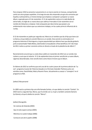 Para empezar 2010 se presenta nuevamente en un macro-evento en Caracas, compartiendo
cartel con otros grupos españoles. A lo largo de este año emprende una gira de conciertos por
España y Latinoamérica, al mismo tiempo que empieza a componer y preparar su nuevo
álbum, esperado para el 2 de noviembre. El 11 de septiembre canta en la radio Barbie de
extrarradio, el single de su nuevo disco que saldría al mercado el 2 de noviembre con el
nombre de Volvamos a empezar. Está compuesto por doce temas que poseen una
ambientación más rockera que sus anteriores trabajos, en los cuales prima la influencia de la
rumba.



El 15 de noviembre es padre por segunda vez: Marco es el nombre que da al hijo que tiene con
La Dama y al que dedica la canción Marco es un canalla. Esta canción es estrenada en el
programa televisivo El Hormiguero y la gran popularidad que obtiene hace que decida grabarla
junto al presentador Pablo Motos, destinando la recaudación a fines benéficos.5 El 3 de mayo
de 2011 realiza su primer concierto online en directo a través de la plataforma de eMe.6 7



Recientemente anunció que su sexto disco saldría en noviembre de 2012 con un sonido más
rockero y sucio que el anterior. El 11 de septiembre lanza el primer sencillo de su nuevo álbum,
Lágrimas desordenadas. Este sencillo tiene como título el mismo que el álbum.



En febrero de 2012 se confirma que será una de los cuatro jueces de la primera edición de ''La
voz'', programa musical de Telecinco basado en el formato holandés TheVoice junto con
estrellas como, David Bisbal, Malú y Rosario Flores. Actualmente su asesor o "consejero" en el
programa es Nek.



[editar] Vida personal



En 2005 nació su primera hija una niña llamada Carlota, a la que dedica la canción "Carlota". En
2010 nació su segundo hijo, Marco, que ha tenido con su mujer y también cantante Damaris
(La Dama) y al que le dedica la canción "Marco".



[editar] Discografía

Sin noticias de Holanda (2003)

Que el cielo espere sentao (2005)

Mientras no cueste trabajo (2006)

Curiosa la cara de tu padre (2008)
 
