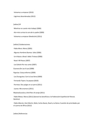 Volvamos a empezar (2010)

Lágrimas desordenadas (2012)



[editar] EP

Mientras no cueste más trabajo (2006)

Aún más curiosa la cara de tu padre (2009)

Volvamos a empezar (Reedición) (2011)



[editar] Colaboraciones

Pablo Moro: Maria (2005)

Algunos Hombres Buenos: Salta (2006)

Un tributo a Brasil: Adiós Tristeza (2006)

Rasel: Mil Razas (2007)

Los Galván:Por eso canto (2007)

Guarana:De Lao A Lao (2008)

Pignoise: Estoy enfermo (2009)

Los Chunguitos: Con la luna llena (2009)

Fernando Tejero: So payaso (2010)

Porretas: Dos pulgas en un perro (2011)

Juanes: Me enamora (2011)

MojinosEscozíos y Ariel Rot: Al carajo (2011)

Pablo Motos: Marco (2011) (donará los beneficios a la Federación Española de Fibrosis
Quística)

Pablo Alborán, Dani Martín, Malú, Carlos Baute, Rasel y La Dama: Cuestión de prioridades por
el cuerno de África (2012)



[editar] Referencias
 