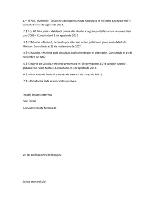1.↑ El País. «Melendi: "Desde mi adolescencia hasta hace poco lo he hecho casi todo mal"».
Consultado el 1 de agosto de 2012.

2.↑ Los 40 Principales. «Melendi quiere dar el salto a la gran pantalla y anuncia nuevo disco
para 2006». Consultado el 1 de agosto de 2012.

3.↑ El Mundo. «Melendi, detenido por alterar el orden público en pleno vuelo Madrid-
México». Consultado el 13 de noviembre de 2007.

4.↑ El Mundo. «Melendi pide disculpas públicamente por el altercado». Consultado el 14 de
noviembre de 2007.

5.↑ El Norte de Castilla. «Melendi presentará en 'El hormiguero 3.0' la canción 'Marco',
grabada con Pablo Motos». Consultado el 1 de agosto de 2012.

6.↑ «Concierto de Melendi a través de eMe» (3 de mayo de 2011).

7.↑ «Plataforma eMe de conciertos on-live».



[editar] Enlaces externos

Sitio oficial

Los Guerreros de Melendi33




Ver las calificaciones de la página




Evalúa este artículo
 