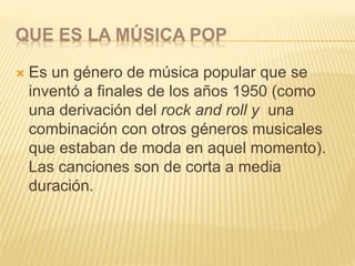 QUE ES LA MÚSICA POP
 Es un género de música popular que se
inventó a finales de los años 1950 (como
una derivación del rock and roll y una
combinación con otros géneros musicales
que estaban de moda en aquel momento).
Las canciones son de corta a media
duración.
 