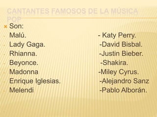 CANTANTES FAMOSOS DE LA MÚSICA
POP
 Son:
- Malú. - Katy Perry.
- Lady Gaga. -David Bisbal.
- Rhianna. -Justin Bieber.
- Beyonce. -Shakira.
- Madonna -Miley Cyrus.
- Enrique Iglesias. -Alejandro Sanz
- Melendi -Pablo Alborán.
-
 