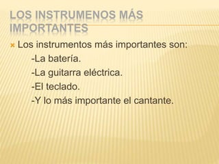 LOS INSTRUMENOS MÁS
IMPORTANTES
 Los instrumentos más importantes son:
-La batería.
-La guitarra eléctrica.
-El teclado.
-Y lo más importante el cantante.
 