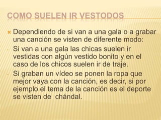 COMO SUELEN IR VESTODOS
 Dependiendo de si van a una gala o a grabar
una canción se visten de diferente modo:
- Si van a una gala las chicas suelen ir
vestidas con algún vestido bonito y en el
caso de los chicos suelen ir de traje.
- Si graban un vídeo se ponen la ropa que
mejor vaya con la canción, es decir, si por
ejemplo el tema de la canción es el deporte
se visten de chándal.
 
