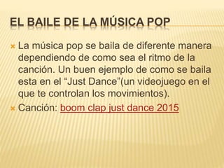 EL BAILE DE LA MÚSICA POP
 La música pop se baila de diferente manera
dependiendo de como sea el ritmo de la
canción. Un buen ejemplo de como se baila
esta en el “Just Dance”(un videojuego en el
que te controlan los movimientos).
 Canción: boom clap just dance 2015
 