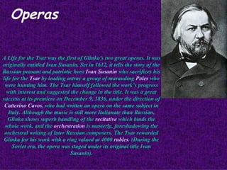 Operas A Life for the Tsar was the first of Glinka's two great operas. It was originally entitled Ivan Susanin. Set in 1612, it tells the story of the Russian peasant and patriotic hero  Ivan Susanin  who sacrifices his life for the  Tsar  by leading astray a group of marauding  Poles  who were hunting him. The Tsar himself followed the work’s progress with interest and suggested the change in the title. It was a great success at its premiere on December 9, 1836, under the direction of  Catterino Cavos , who had written an opera on the same subject in Italy. Although the music is still more Italianate than Russian, Glinka shows superb handling of the  recitative  which binds the whole work, and the  orchestration  is masterly, foreshadowing the orchestral writing of later Russian composers. The Tsar rewarded Glinka for his work with a ring valued at 4000  rubles . (During the Soviet era, the opera was staged under its original title Ivan Susanin). 