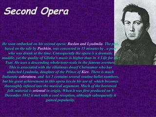 Second Opera He soon embarked on his second opera:  Ruslan and Lyudmila . The plot, based on the tale by  Pushkin , was concocted in 15 minutes by , a poet who was drunk at the time. Consequently the opera is a dramatic muddle, yet the quality of Glinka’s music is higher than in A Life for the Tsar. He uses a descending whole-tone-scale in the famous overture. This is associated with the villainous dwarf Chernomor who has abducted Lyudmila, daughter of the Prince of  Kiev . There is much Italianate  coloratura , and Act 3 contains several routine ballet numbers, but his great achievement in this opera lies in his use of  which becomes thoroughly infused into the musical argument. Much of the borrowed folk material is  oriental  in origin. When it was first produced on 9 December 1842 it met with a cool reception, although subsequently it gained popularity. 