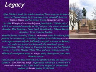 Legacy After Glinka's death the relative merits of his two operas became a source of heated debate in the musical press, especially between  Vladimir Stasov  and his former friend  Alexander Serov . In 1884  Mitrofan Petrovich Belyayev  founded the "Glinka prize", which was awarded annually. In the first years the winners included Borodin, Mily Balakirev, Pyotr Ilyich Tchaikovsky, Nikolai Rimsky-Korsakov, Cesar Cui and Lyadov. Outside Russia several of Glinka's  orchestral  works have been fairly popular in concerts and recordings. Besides the well-known  overtures  to the operas (especially the brilliantly energetic overture to Ruslan), his major orchestral works include the symphonic poem Kamarinskaya (1848), based on Russian folk tunes, and two Spanish works, A Night in Madrid (1848, 1851) and Jota Aragonesa (1845). Glinka also composed many  art songs , many piano pieces, and some chamber music. A much lesser work that received some attention in the last decade was Glinka's " The Patriotic Song ", supposedly written for a contest for a  national anthem  in 1833; the music was adopted as the national anthem of  Russia  during 1990–2000. 