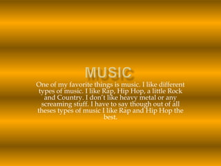 Music One of my favorite things is music. I like different types of music.I like Rap, Hip Hop, a little Rock and Country. I don’t like heavy metal or any screaming stuff. I have to say though out of all theses types of music I like Rap and Hip Hop the best.  