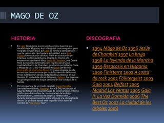 MAGO DE OZHISTORIADISCOGRAFIAEn 1995 llega Auri a la voz sustituyendo a Juanma que decidió dejar el grupo; Auri sólo grabó unas maquetas pero no grabó ningún disco. En 1996 se formó la composición que ha perdurado casi hasta la actualidad: entra José Andrëa en sustitución de Auri, Frank en sustitución de Chema y Carlitos sustituye a Charlie. El mismo año empezaron a grabar el disco Jesús de Chamberí, una Opera Rock que aborda la temática del regreso de Jesús al madrileño barrio de Chamberí, producido por Alberto Plaza y Mägo de Oz. El CD fue editado en 1996 con el sello discográficoLocomotiveMusic. El grupo empieza desde entonces a caracterizarse por un ácido sentido del humor en las ilustraciones de las portadas de sus discos y en sus libretos. El portadista oficial del grupo, Gaboni, fue quien se ocupó de plasmar ese toque personal en los trabajos de la banda.Por otra parte y de un modo paralelo, Jorge Ontalba (revistas Heavy Rock, Kerrang!, Rock & Gol, etc) ocupa el lugar de fotógrafo oficial de Mägo de Oz creando el entorno gráfico para los medios de comunicación de las fotos promocionales, portadas de singles y libretos de CD durante los siguientes años entre el grupo y la compañía de discos. La gira que apoyó este segundo disco tomó el nombre de "Via Crucis Tour".1994Mägo de Oz1996Jesús de Chamberí1997La bruja1998La leyenda de la Mancha1999Resacosix en Hispania2000Finisterra2002A costa da rock2002Fölktergeist2003Gaia2004Belfast2005Madrid Las Ventas2005Gaia II: La Voz Dormida2006The Best Oz2007La ciudad de los árboles2008